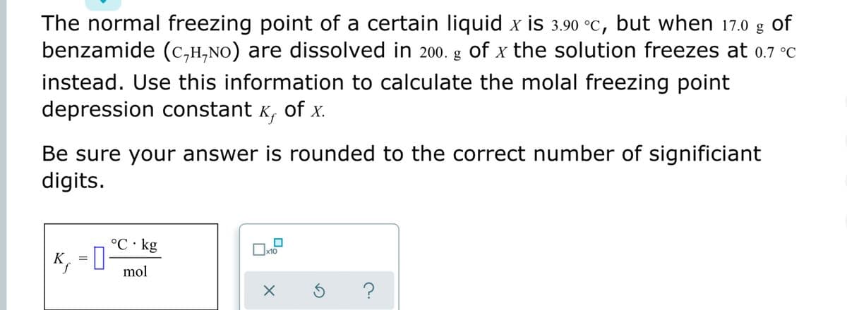 The normal freezing point of a certain liquid x is 3.90 °C, but when 17.0 g of
benzamide (C,H,NO) are dissolved in 200. g
of x the solution freezes at 0.7 °C
instead. Use this information to calculate the molal freezing point
depression constant K, of x.
Be sure your answer is rounded to the correct number of significiant
digits.
°C · kg
, = 0
x10
K
mol
?
