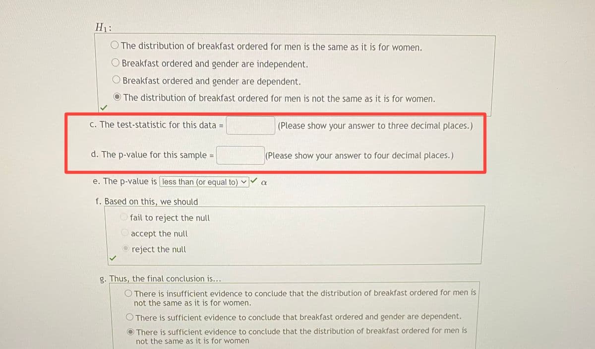 H1:
O The distribution of breakfast ordered for men is the same as it is for women.
O Breakfast ordered and gender are independent.
Breakfast ordered and gender are dependent.
The distribution of breakfast ordered for men is not the same as it is for women.
c. The test-statistic for this data
(Please show your answer to three decimal places.)
%3D
d. The p-value for this sample =
(Please show your answer to four decimal places.)
%3D
e. The p-value is less than (or equal to) ♥
f. Based on this, we should
O fail to reject the null
accept the null
reject the null
g. Thus, the final conclusion is...
O There is insufficient evidence to conclude that the distribution of breakfast ordered for men is
not the same as it is for women.
O There is sufficient evidence to conclude that breakfast ordered and gender are dependent.
There is sufficient evidence to conclude that the distribution of breakfast ordered for men is
not the same as it is for women
