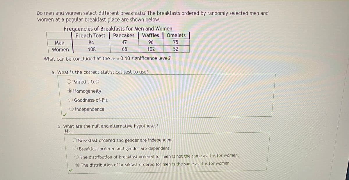 Do men and women select different breakfasts? The breakfasts ordered by randomly selected men and
women at a popular breakfast place are shown below.
Frequencies of Breakfasts for Men and Women
Pancakes
French Toast
Waffles
Omelets
Men
84
47
96
75
Women
108
68
102
52
What can be concluded at the a = 0.10 significance level?
a. What is the correct statistical test to use?
O Paired t-test
O Homogeneity
O Goodness-of-Fit
O Independence
b. What are the null and alternative hypotheses?
Но:
O Breakfast ordered and gender are independent.
O Breakfast ordered and gender are dependent.
O The distribution of breakfast ordered for men is not the same as it is for women.
O The distribution of breakfast ordered for men is the same as it is for women.
