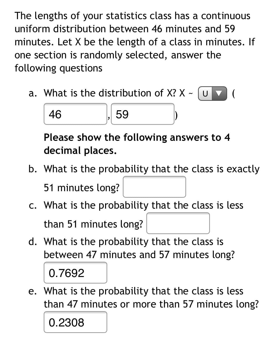 **Uniform Distribution of Statistics Class Lengths**

The class lengths for your statistics course follow a continuous uniform distribution ranging from 46 to 59 minutes. Let \( X \) represent the length of a class in minutes. If a section is randomly selected, answer the following questions:

a. **What is the distribution of \( X \)?**  
\( X \sim U(46, 59) \)

b. **What is the probability that the class is exactly 51 minutes long?**  
- (Answer not provided)

c. **What is the probability that the class is less than 51 minutes long?**  
- (Answer not provided)

d. **What is the probability that the class is between 47 minutes and 57 minutes long?**  
- Probability: 0.7692

e. **What is the probability that the class is less than 47 minutes or more than 57 minutes long?**  
- Probability: 0.2308

Please provide the answers to questions b and c to four decimal places.