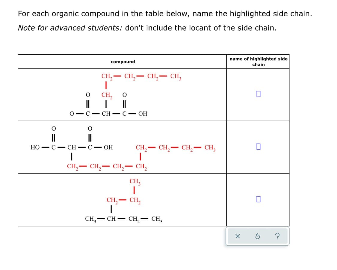 For each organic compound in the table below, name the highlighted side chain.
Note for advanced students: don't include the locant of the side chain.
name of highlighted side
chain
compound
CH,– CH, -
CH,-
CH3
CH,
||
О — С — CH — С — ОН
Но - С — CH — С — ОН
CH— CH, — СH, — сH,
CH,-
CH2
CH,
CH,
-
-
CH,
CH,– CH,
CH3
CH,
CH,
- CH -
