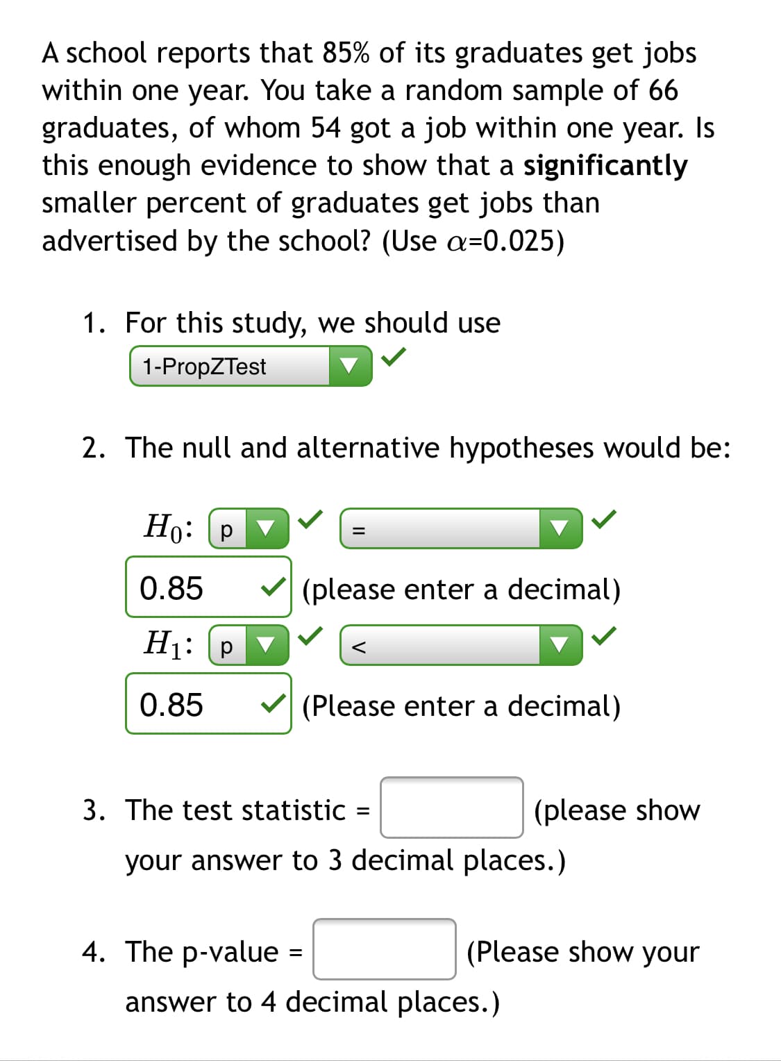 A school reports that 85% of its graduates get jobs
within one year. You take a random sample of 66
graduates, of whom 54 got a job within one year. Is
this enough evidence to show that a significantly
smaller percent of graduates get jobs than
advertised by the school? (Use a=0.025)
1. For this study, we should use
1-PropZTest
2. The null and alternative hypotheses would be:
Ho: P
0.85
V (please enter a decimal)
H1: p
0.85
(Please enter a decimal)
3. The test statistic =
(please show
your answer to 3 decimal places.)
4. The p-value =
(Please show your
answer to 4 decimal places.)
