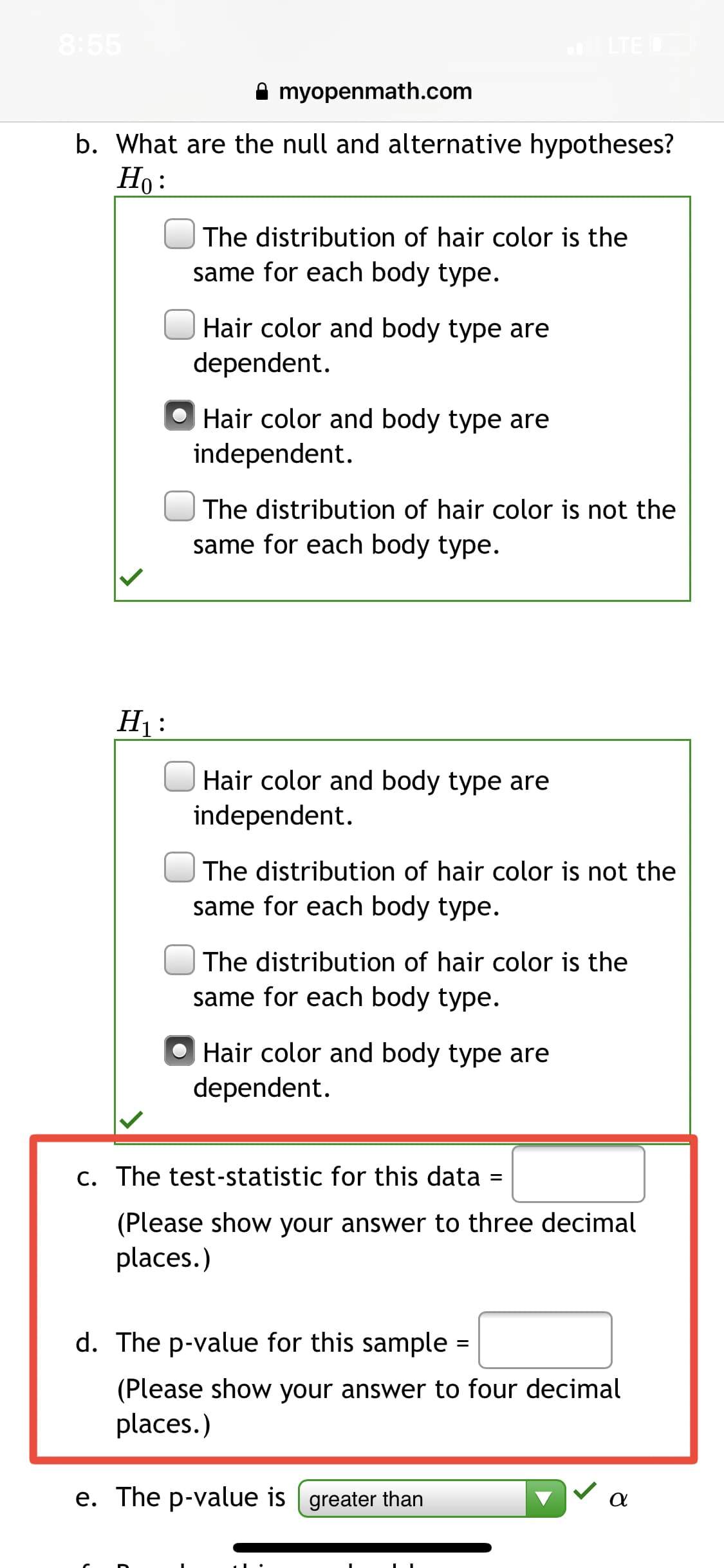 8:55
LTE O
myopenmath.com
b. What are the null and alternative hypotheses?
Но:
The distribution of hair color is the
same for each body type.
Hair color and body type are
dependent.
Hair color and body type are
independent.
The distribution of hair color is not the
same for each body type.
H1:
Hair color and body type are
independent.
The distribution of hair color is not the
same for each body type.
The distribution of hair color is the
same for each body type.
O Hair color and body type are
dependent.
c. The test-statistic for this data
(Please show your answer to three decimal
places.)
d. The p-value for this sample =
(Please show your answer to four decimal
places.)
e. The p-value is | greater than
V a
