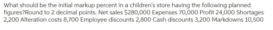 What should be the initial markup percent in a children's store having the following planned
figures? Round to 2 decimal points. Net sales $280,000 Expenses 70,000 Profit 24,000 Shortages
2,200 Alteration costs 8,700 Employee discounts 2,800 Cash discounts 3,200 Markdowns 10,500