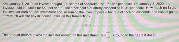 On January 1, 2019, an investor bought 300 shares of Absaroka, Inc., for $62 per share. On January 3, 2020, the
investor sold the stock for $69 per share. The stock paid a quarterly dividend of $0.31 per share. How much (in $) did
the investor earn on this investment and, assuming the investor pays a tax rate of 15% on dividends and capital gains,
how much will she pay in income taxes on this transaction?
The amount (before taxes) the investor earned on this investment is $
(Round to the nearest dollar)