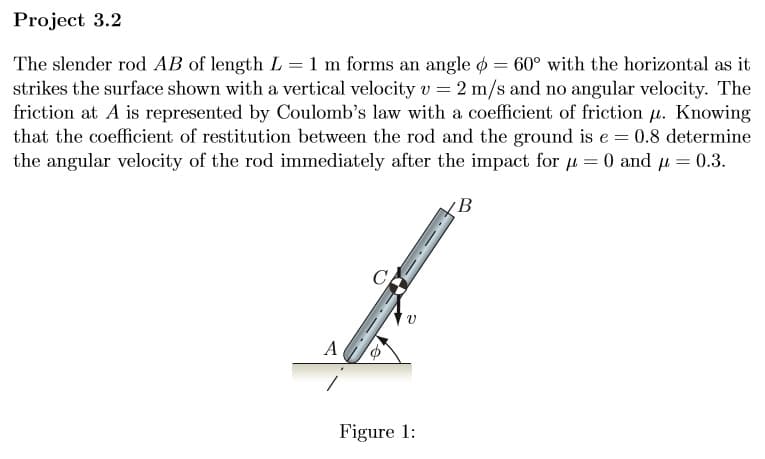 Project 3.2
The slender rod AB of length L = 1 m forms an angle = 60° with the horizontal as it
strikes the surface shown with a vertical velocity v = 2 m/s and no angular velocity. The
friction at A is represented by Coulomb's law with a coefficient of friction μ. Knowing
that the coefficient of restitution between the rod and the ground is e = 0.8 determine
the angular velocity of the rod immediately after the impact for μ = 0 and μ = 0.3.
B
A
Figure 1: