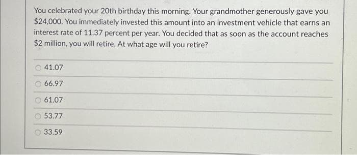 You celebrated your 20th birthday this morning. Your grandmother generously gave you
$24,000. You immediately invested this amount into an investment vehicle that earns an
interest rate of 11.37 percent per year. You decided that as soon as the account reaches
$2 million, you will retire. At what age will you retire?
41.07
66.97
61.07
53.77
33.59