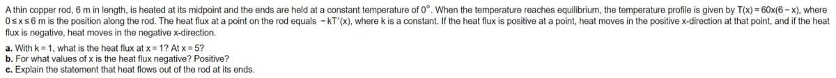 A thin copper rod, 6 m in length, is heated at its midpoint and the ends are held at a constant temperature of 0°. When the temperature reaches equilibrium, the temperature profile is given by T(x) = 60x(6-x), where
0≤x≤6 m is the position along the rod. The heat flux at a point on the rod equals - KT'(x), where k is a constant. If the heat flux is positive at a point, heat moves in the positive x-direction at that point, and if the heat
flux is negative, heat moves in the negative x-direction.
a. With k = 1, what is the heat flux at x = 1? At x = 5?
b. For what values of x is the heat flux negative? Positive?
c. Explain the statement that heat flows out of the rod at its ends.