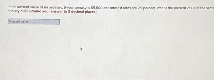 If the present value of an ordinary, 6-year annuity is $5,600 and interest rates are 7.5 percent, what's the present value of the same
annuity due? (Round your answer to 2 decimal places.)
Present value