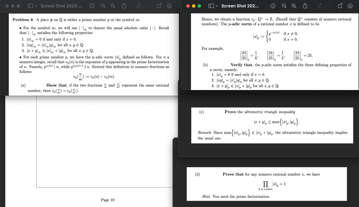 Screen Shot 2023-...
Problem 6 A place p on Q is either a prime number p or the symbol ∞.
• For the symbol ∞, we will use | to denote the usual absolute value |·|. Recall
that satisfies the following properties:
1. x = 0 if and only if x = 0.
2. |xy| = |x|∞|y for all x, y ≤ Q.
3. |x+y|∞ ≤ |x|∞ + \y\∞ for all x, y ≤ Q.
• For each prime number p, we have the p-adic norm |x|p defined as follows. For n a
nonzero integer, recall that vp(n) is the exponent of p appearing in the prime factorization
of n. Namely, pº(n) | n, while pº(n)+¹ {n. Extend this definition to nonzero fractions as
follows:
(a)
N
m
Show that, if the two fractions and represent the same rational
number, then vp() = vp (m/²).
=
vp (n) — vp(m).
m
Page 10
n'
m'
(d)
V
Hence, we obtain a function vp: Q× → Z. (Recall that Qˇ consists of nonzero rational
numbers). The p-adic norm of a rational number x is defined to be
(b)
Screen Shot 202...
For example,
(c)
25
=
|x|p
1
8'
=
-Up (x)
0
24
25
13
a norm, namely:
0.
1. |x|p = 0 if and only if x =
2. xy = |x|py|p for all x, y ≤ Q.
3. |x + y₂ ≤ |x|p+ lyp for all x, y € Q.
1
p is a place
if x = 0;
if x = 0.
Hint. You need the prime factorization.
2
5
Verify that, the p-adic norm satisfies the three defining properties of
Prove the ultrametric triangle inequality
|x + y|₁ ≤ max{\x\,, \y\,}.
Remark. Since max{\x|₁, \y\,} < |x|, + \y\,, the ultrametric triangle inequality implies
the usual one.
24
=
25.
Prove that for any nonzero rational number x, we have
II |x|p =
= 1.