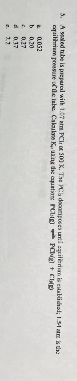 5. A sealed tube is prepared with 1.07 atm PCls at 500 K. The PCls decomposes until equilibrium is established; 1.54 atm is the
equilibrium pressure of the tube. Calculate Kp using the equation: PCls(g) PCL(g) + Cl2(g)
a. 0.052
b. 0.20
c. 0.27
d. 0.37
e.
2.2