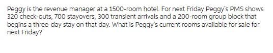 Peggy is the revenue manager at a 1500-room hotel. For next Friday Peggy's PMS shows
320 check-outs, 700 stayovers, 300 transient arrivals and a 200-room group block that
begins a three-day stay on that day. What is Peggy's current rooms available for sale for
next Friday?