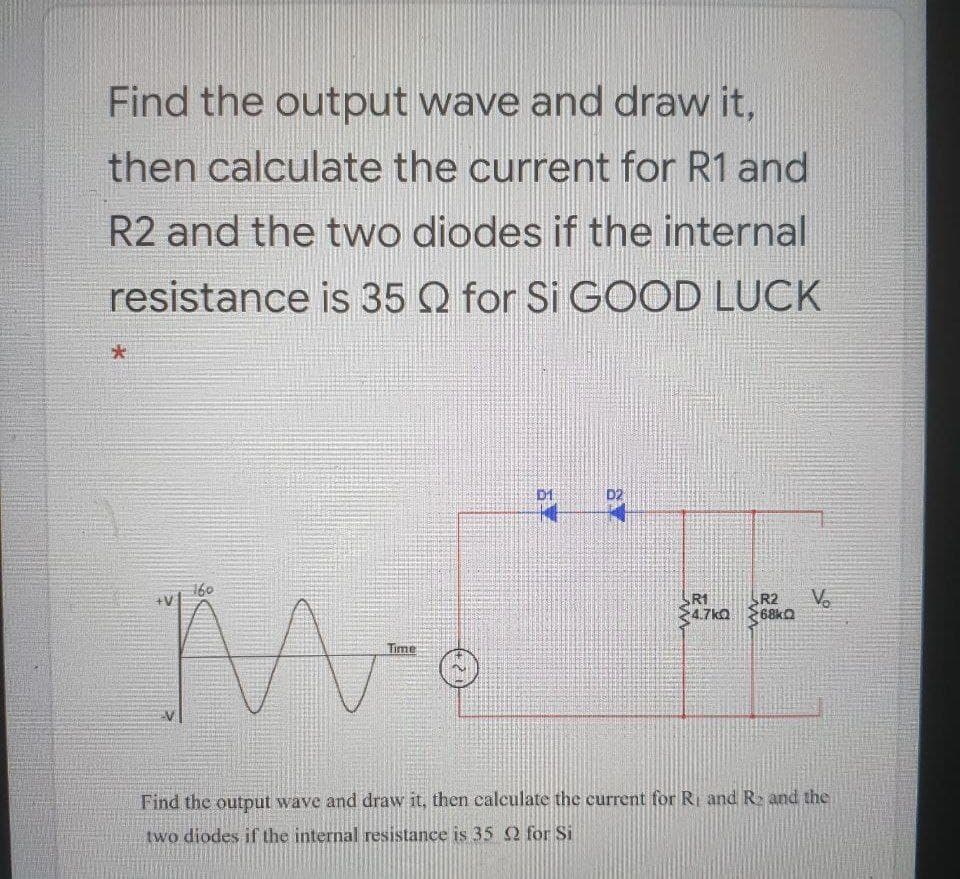 Find the output wave and draw it,
then calculate the current for R1 and
R2 and the two diodes if the internal
resistance is 35 Q for Si GOOD LUCK
大
D1
D2
160
R1
R2
68kQ
Vo
4.7kQ
Time
Find the output wave and draw it, then calculate the current for R and R and the
two diodes if the internal resistance is 35 2 for Si
