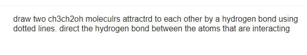 draw two ch3ch2oh moleculrs attracted to each other by a hydrogen bond using
dotted lines. direct the hydrogen bond between the atoms that are interacting