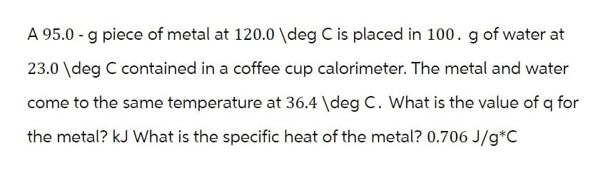 A 95.0 - g piece of metal at 120.0 \deg C is placed in 100. g of water at
23.0 \deg C contained in a coffee cup calorimeter. The metal and water
come to the same temperature at 36.4 \deg C. What is the value of q for
the metal? kJ What is the specific heat of the metal? 0.706 J/g*C