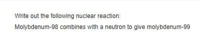 Write out the following nuclear reaction:
Molybdenum-98 combines with a neutron to give molybdenum-99