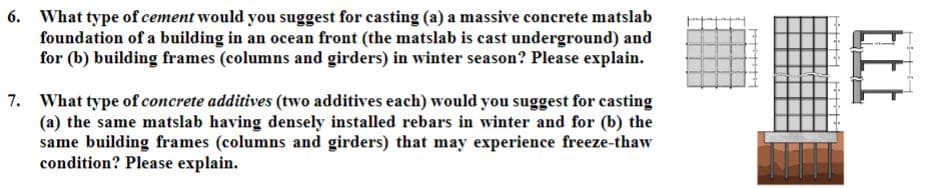 6. What type of cement would you suggest for casting (a) a massive concrete matslab
foundation of a building in an ocean front (the matslab is cast underground) and
for (b) building frames (columns and girders) in winter season? Please explain.
7. What type of concrete additives (two additives each) would you suggest for casting
(a) the same matslab having densely installed rebars in winter and for (b) the
same building frames (columns and girders) that may experience freeze-thaw
condition? Please explain.
