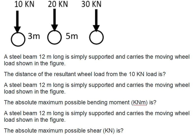 10 KN
20 KN
30 KN
3m
5m
A steel beam 12 m long is simply supported and carries the moving wheel
load shown in the figure.
The distance of the resultant wheel load from the 10 KN load is?
A steel beam 12 m long is simply supported and carries the moving wheel
load shown in the figure.
The absolute maximum possible bending moment (KNm) is?
A steel beam 12 m long is simply supported and carries the moving wheel
load shown in the figure.
The absolute maximum possible shear (KN) is?
