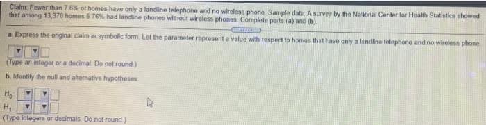 Claim: Fewer than 7.6% of homes have only a landline telephone and no wireless phone Sample data: A survey by the National Center for Health Statistica showed
that among 13,370 homes 5 76% had landline phones without wireless phones. Complete parts (a) and (b)
a. Express the original claim in symbolic form. Let the parameter represent a value with respect to homen that have only a landline telephone and no wireless phone
(Type an integer or a decimal. Do not round)
b. Identily the null and alternative hypotheses
H,
(Type integers or decimals Do not round.)
