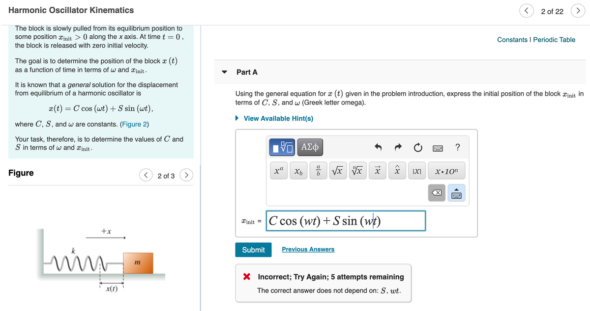 Harmonic Oscillator Kinematics
2 of 22
The block is slowly pulled from its equilibrium position to
some position xịnit > 0 along the x axis. At time t = 0,
the block is released with zero initial velocity.
Constants I Periodic Table
The goal is to determine the position of the block x (t)
as a function of time in terms of w and xinit -
Part A
It is known that a general solution for the displacement
from equilibrium of a harmonic oscillator is
Using the general equation for x (t) given in the problem introduction, express the initial position of the block xinit
terms of C, S, and w (Greek letter omega).
in
x(t) = C cos (wt)+S sin (wt),
View Available Hint(s)
where C, S, and w are constants. (Figure 2)
Your task, therefore, is to determine the values of C and
S in terms of w and xinit -
Ηνα ΑΣφ
?
a
Figure
xa Xb
|X|
Х.10п
2 of 3
Tinit = C cos (wt)+S sin (wt)
+x
Submit
Previous Answers
m
X Incorrect; Try Again; 5 attempts remaining
x(1)
The correct answer does not depend on: S, wt.
18
