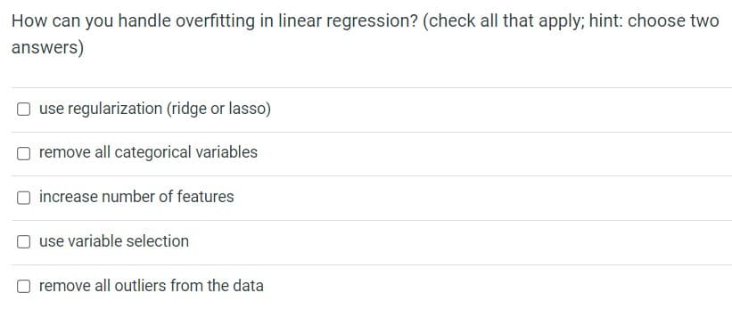 How can you handle overfitting in linear regression? (check all that apply; hint: choose two
answers)
☐ use regularization (ridge or lasso)
remove all categorical variables
increase number of features
use variable selection
remove all outliers from the data