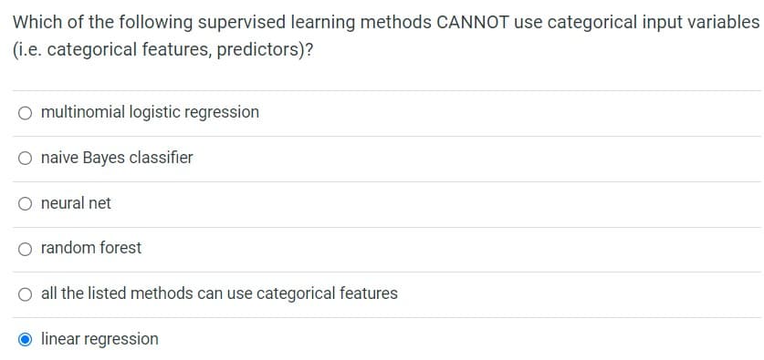 Which of the following supervised learning methods CANNOT use categorical input variables
(i.e. categorical features, predictors)?
O multinomial logistic regression
naive Bayes classifier
neural net
random forest
all the listed methods can use categorical features
Olinear regression