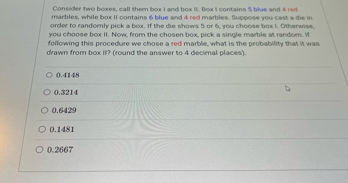 Consider two boxes, call them box I and box II. Box I contains 5 blue and 4 red
marbles, while box II contains 6 blue and 4 red marbles. Suppose you cast a die in
order to randomly pick a box. If the die shows 5 or 6, you choose box 1. Otherwise,
you choose box II. Now, from the chosen box, pick a single marble at random. If
following this procedure we chose a red marble, what is the probability that it was
drawn from box II? (round the answer to 4 decimal places).
O 0.4148
0.3214
0.6429
0.1481
O 0.2667