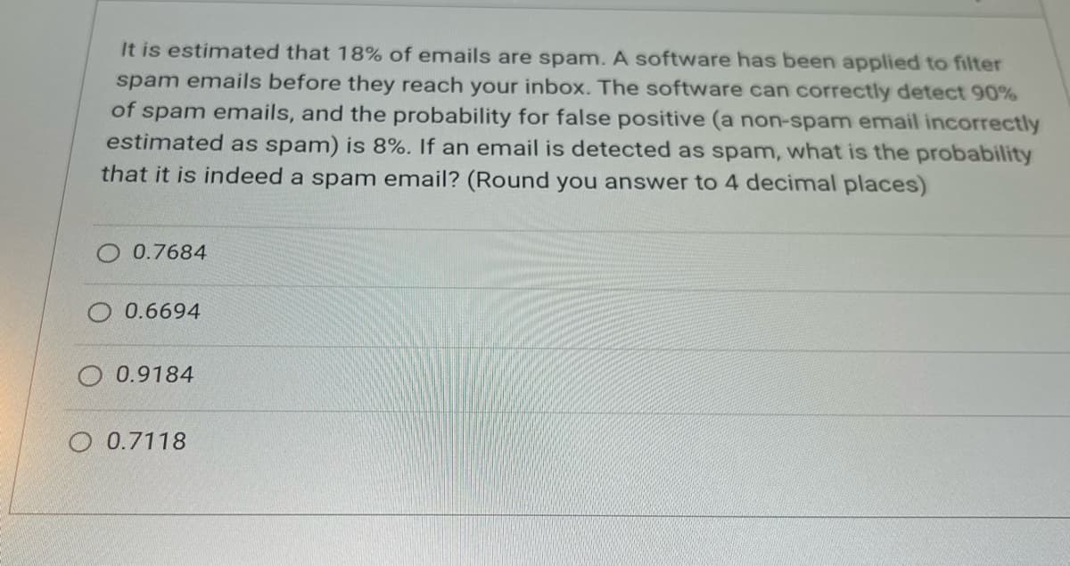 It is estimated that 18% of emails are spam. A software has been applied to filter
spam emails before they reach your inbox. The software can correctly detect 90%
of spam emails, and the probability for false positive (a non-spam email incorrectly
estimated as spam) is 8%. If an email is detected as spam, what is the probability
that it is indeed a spam email? (Round you answer to 4 decimal places)
0.7684
0.6694
O 0.9184
0.7118