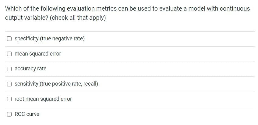 Which of the following evaluation metrics can be used to evaluate a model with continuous
output variable? (check all that apply)
☐ specificity (true negative rate)
mean squared error
accuracy rate
☐ sensitivity (true positive rate, recall)
root mean squared error
ROC curve