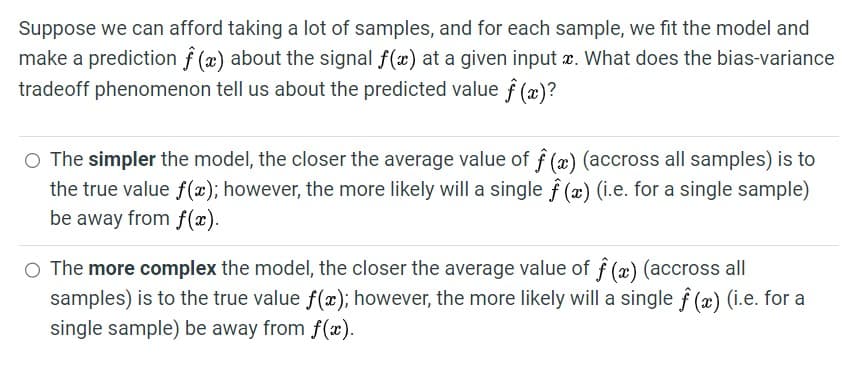 Suppose we can afford taking a lot of samples, and for each sample, we fit the model and
make a prediction f(x) about the signal f(x) at a given input x. What does the bias-variance
tradeoff phenomenon tell us about the predicted value f (x)?
The simpler the model, the closer the average value of f (x) (accross all samples) is to
the true value f(x); however, the more likely will a single f (x) (i.e. for a single sample)
be away from f(x).
○ The more complex the model, the closer the average value of f (x) (accross all
samples) is to the true value f(x); however, the more likely will a single f (x) (i.e. for a
single sample) be away from f(x).