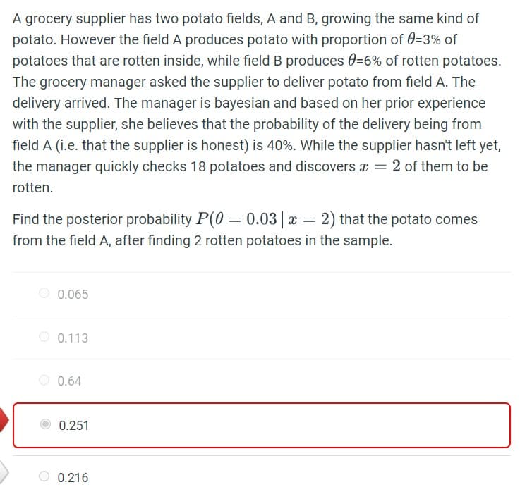 A grocery supplier has two potato fields, A and B, growing the same kind of
potato. However the field A produces potato with proportion of 0=3% of
potatoes that are rotten inside, while field B produces 0=6% of rotten potatoes.
The grocery manager asked the supplier to deliver potato from field A. The
delivery arrived. The manager is bayesian and based on her prior experience
with the supplier, she believes that the probability of the delivery being from
field A (i.e. that the supplier is honest) is 40%. While the supplier hasn't left yet,
the manager quickly checks 18 potatoes and discovers x = 2 of them to be
rotten.
Find the posterior probability P(0 = 0.03 | x = 2) that the potato comes
from the field A, after finding 2 rotten potatoes in the sample.
0.065
0.113
0.64
0.251
0.216