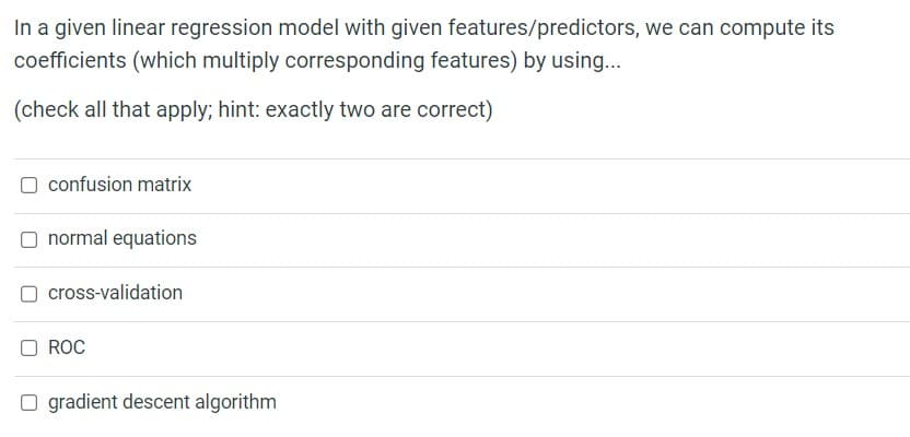 In a given linear regression model with given features/predictors, we can compute its
coefficients (which multiply corresponding features) by using...
(check all that apply; hint: exactly two are correct)
confusion matrix
normal equations
cross-validation
ROC
☐ gradient descent algorithm