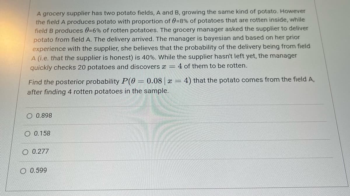 A grocery supplier has two potato fields, A and B, growing the same kind of potato. However
the field A produces potato with proportion of 0=8% of potatoes that are rotten inside, while
field B produces 0=6% of rotten potatoes. The grocery manager asked the supplier to deliver
potato from field A. The delivery arrived. The manager is bayesian and based on her prior
experience with the supplier, she believes that the probability of the delivery being from field
A (i.e. that the supplier is honest) is 40%. While the supplier hasn't left yet, the manager
quickly checks 20 potatoes and discovers x = 4 of them to be rotten.
Find the posterior probability P(0 = 0.08 | x = 4) that the potato comes from the field A,
after finding 4 rotten potatoes in the sample.
0.898
0.158
O 0.277
O 0.599