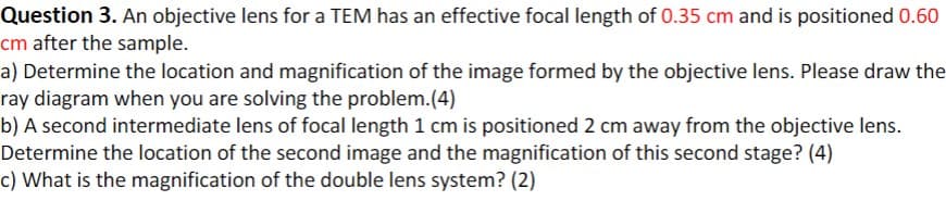 Question 3. An objective lens for a TEM has an effective focal length of 0.35 cm and is positioned 0.60
cm after the sample.
a) Determine the location and magnification of the image formed by the objective lens. Please draw the
ray diagram when you are solving the problem.(4)
b) A second intermediate lens of focal length 1 cm is positioned 2 cm away from the objective lens.
Determine the location of the second image and the magnification of this second stage? (4)
c) What is the magnification of the double lens system? (2)