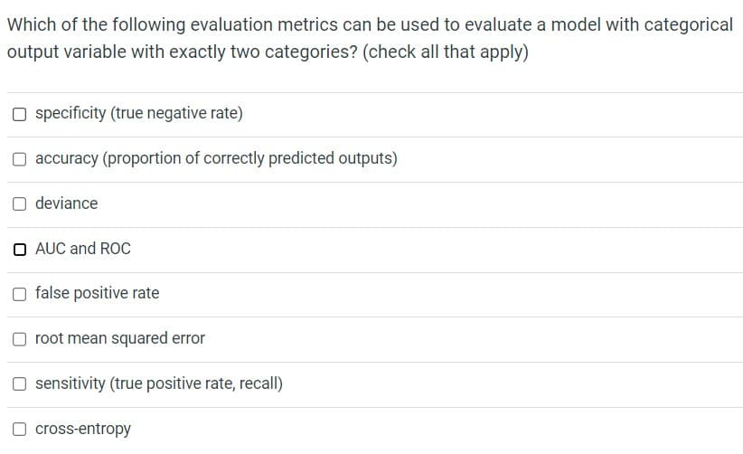 Which of the following evaluation metrics can be used to evaluate a model with categorical
output variable with exactly two categories? (check all that apply)
☐ specificity (true negative rate)
☐ accuracy (proportion of correctly predicted outputs)
deviance
O AUC and ROC
☐ false positive rate
root mean squared error
☐ sensitivity (true positive rate, recall)
☐ cross-entropy