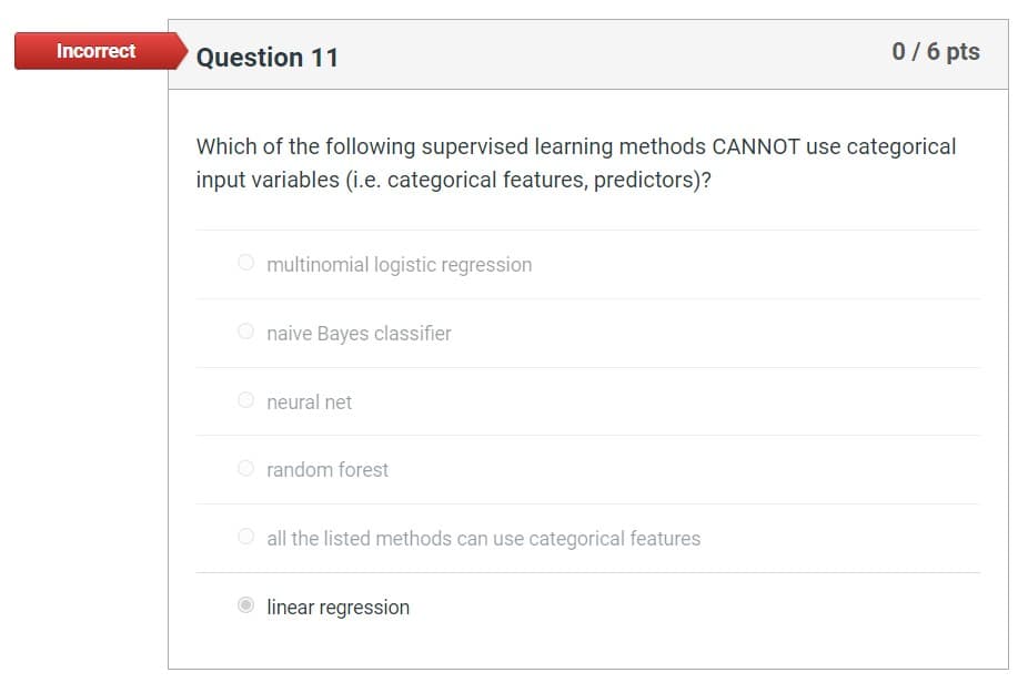 Incorrect
Question 11
0 / 6 pts
Which of the following supervised learning methods CANNOT use categorical
input variables (i.e. categorical features, predictors)?
O multinomial logistic regression
naive Bayes classifier
neural net
random forest
all the listed methods can use categorical features
Olinear regression