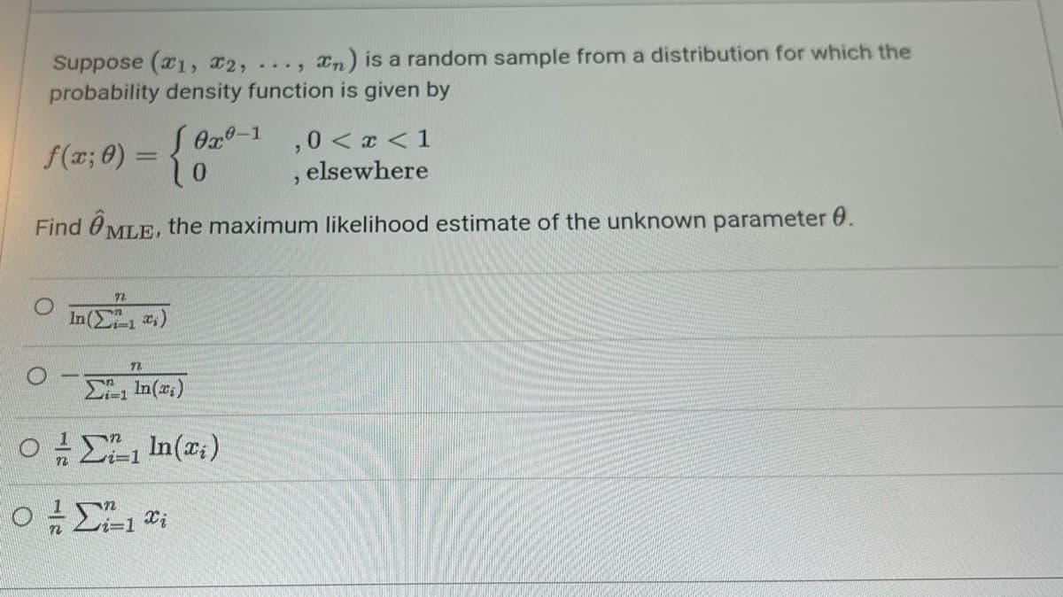 Suppose (x1, x2, ..., xn) is a random sample from a distribution for which the
probability density function is given by
f(x; 0) =
0x0-1,0 < x < 1
elsewhere
"
Find MLE, the maximum likelihood estimate of the unknown parameter 0.
O
22
In(1)
ΣΕ 1n (2)
Ο Η Σ. 1 In (a)
Ο Σ