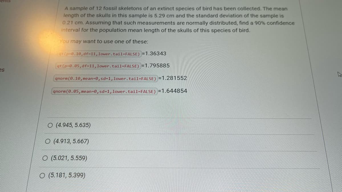 es
A sample of 12 fossil skeletons of an extinct species of bird has been collected. The mean
length of the skulls in this sample is 5.29 cm and the standard deviation of the sample is
0.21 cm. Assuming that such measurements are normally distributed, find a 90% confidence
interval for the population mean length of the skulls of this species of bird.
You may want to use one of these:
qt (p-0.10, df-11, lower. tail-FALSE)=1.36343
qt(p-0.05, df-11, lower.tail-FALSE) =1.795885
qnorm(0.10, mean-0, sd-1, lower.tail-FALSE)=1.281552
qnorm(0.05, mean-0, sd-1, lower.tail=FALSE)=1.644854
O (4.945, 5.635)
O (4.913, 5.667)
O (5.021, 5.559)
O (5.181, 5.399)