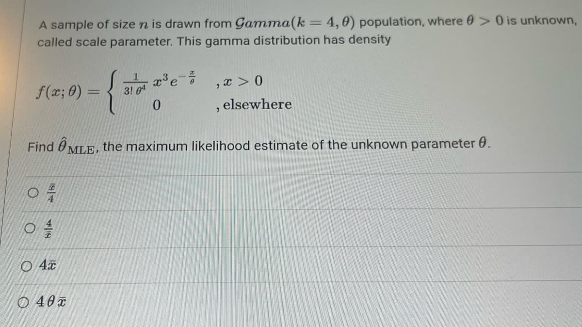 A sample of size n is drawn from Gamma(k = 4,0) population, where > 0 is unknown,
called scale parameter. This gamma distribution has density
f(x; 0) =
1
{**
3! 0
xe
, x>0
0
, elsewhere
Find MLE, the maximum likelihood estimate of the unknown parameter 0.
O
O
187
419
4元
○ 40元