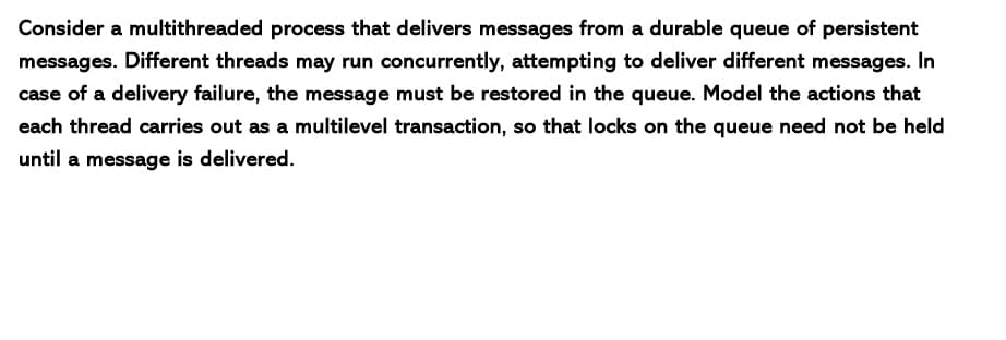 Consider a multithreaded process that delivers messages from a durable queue of persistent
messages. Different threads may run concurrently, attempting to deliver different messages. In
case of a delivery failure, the message must be restored in the queue. Model the actions that
each thread carries out as a multilevel transaction, so that locks on the queue need not be held
until a message is delivered.