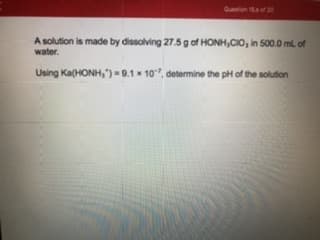 A solution is made by dissolving 27.5 g of HONH,CIO, in 500.0 ml. of
water.
Using Ka(HONH, ")-9.1 10", determine the pH of the solution
