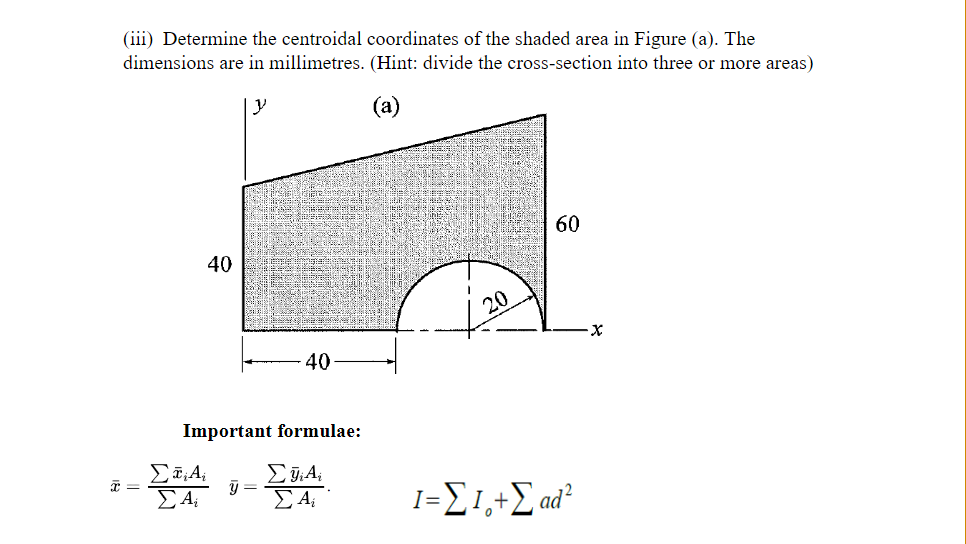 (iii) Determine the centroidal coordinates of the shaded area in Figure (a). The
dimensions are in millimetres. (Hint: divide the cross-section into three or more areas)
60
40
-40
Important formulae:
Σ
ΣJA
ΣτΑ
ΣΑ ΣΑ
y=
=
20
1=Σ1.+Σ ad
0
Χ