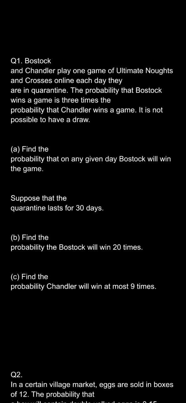 Q1. Bostock
and Chandler play one game of Ultimate Noughts
and Crosses online each day they
are in quarantine. The probability that Bostock
wins a game is three times the
probability that Chandler wins a game. It is not
possible to have a draw.
(a) Find the
probability that on any given day Bostock will win
the game.
Suppose that the
quarantine lasts for 30 days.
(b) Find the
probability the Bostock will win 20 times.
(c) Find the
probability Chandler will win at most 9 times.
Q2.
In a certain village market, eggs are sold in boxes
of 12. The probability that
