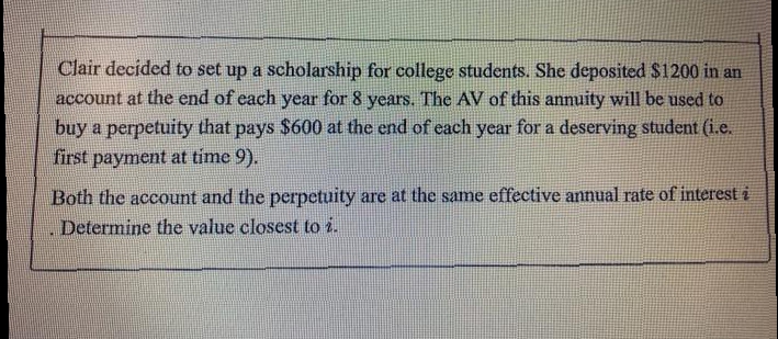 Clair decided to set up a scholarship for college students. She deposited $1200 in an
account at the end of each year for 8 years. The AV of this annuity will be used to
buy a perpetuity that pays $600 at the end of each year for a deserving student (i.e.
first payment at time 9).
Both the account and the perpetuity are at the same effective annual rate of interest i
Determine the value closest to i.
