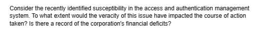 Consider the recently identified susceptibility in the access and authentication management
system. To what extent would the veracity of this issue have impacted the course of action
taken? Is there a record of the corporation's financial deficits?