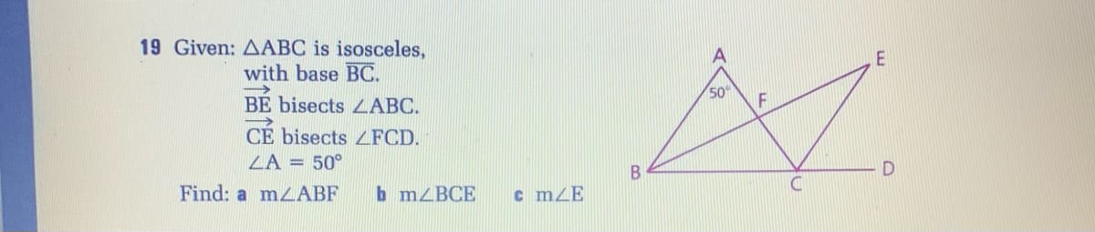 19 Given: AABC is isosceles,
with base BC.
50
BE bisects LABC.
CE bisects L FCD.
ZA = 50°
Find: a mLABF
b MZBCE
c mZE
