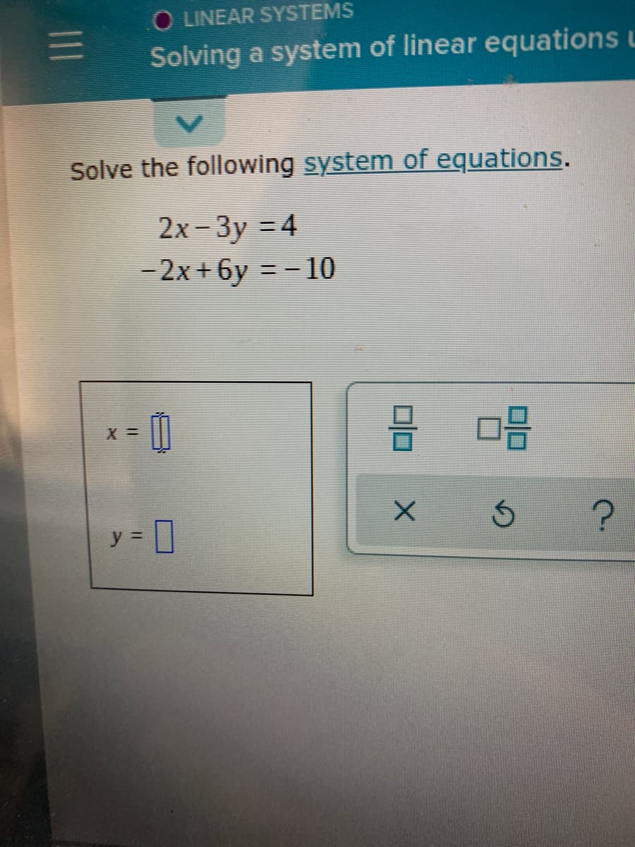 ### Solving a System of Linear Equations

**Solve the following system of equations:**

\[ 
\begin{cases} 
2x - 3y = 4 \\
-2x + 6y = -10 
\end{cases} 
\]

In order to find the values of \( x \) and \( y \) that simultaneously satisfy both equations, use one of the methods for solving systems of linear equations, such as substitution, elimination, or matrix methods.

#### Graphical Representation

There is a pad on the left showing placeholders for \( x \) and \( y \):

\[
\begin{cases} 
x = \_\_ \\
y = \_\_
\end{cases} 
\]

On the right, there are a few interactive icons, typically found in educational software. The icons shown are:

- A checker icon: It might be for submitting or verifying the solution.
- An "Undo" arrow: Possibly for resetting the input or correcting mistakes.
- A trash bin icon: It could be to clear the existing inputs.
- A "Question Mark": Likely for further help or hints.

To solve, follow these steps:

1. **Elimination Method**:
    - Add the two equations:
      \[
      2x - 3y + (-2x + 6y) = 4 + (-10)
      \]
      \[
      0x + 3y = -6
      \]
      \[
      3y = -6 \implies y = -2
      \]

    - Substitute \( y = -2 \) back into one of the original equations:
      \[
      2x - 3(-2) = 4
      \]
      \[
      2x + 6 = 4 
      \]
      \[
      2x = -2 
      \]
      \[
      x = -1
      \]

2. Verify by substituting \( x = -1 \) and \( y = -2 \) back into the second equation:
      \[
      -2(-1) + 6(-2) = -10
      \]
      \[
      2 - 12 = -10 \implies -10 = -10 \text{ (True) }
      \]

**Solution:**

\[
\begin{cases} 
x =