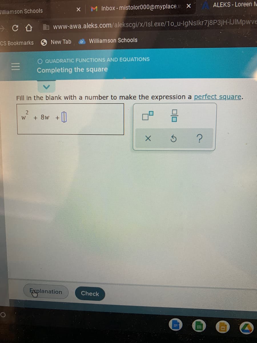 ALEKS - Loreen M
M Inbox - mistolor000@myplace.v x
Jilliamson Schools
b www-awa.aleks.com/alekscgi/x/Isl.exe/10_u-lgNslkr7j8P3jH-IJIMpwve
CS Bookmarks
New Tab
Williamson Schools
O QUADRATIC FUNCTIONS AND EQUATIONS
Completing the square
Fill in the blank with a number to make the expression a perfect square.
W
+ 8w
Explanation
Check
田
