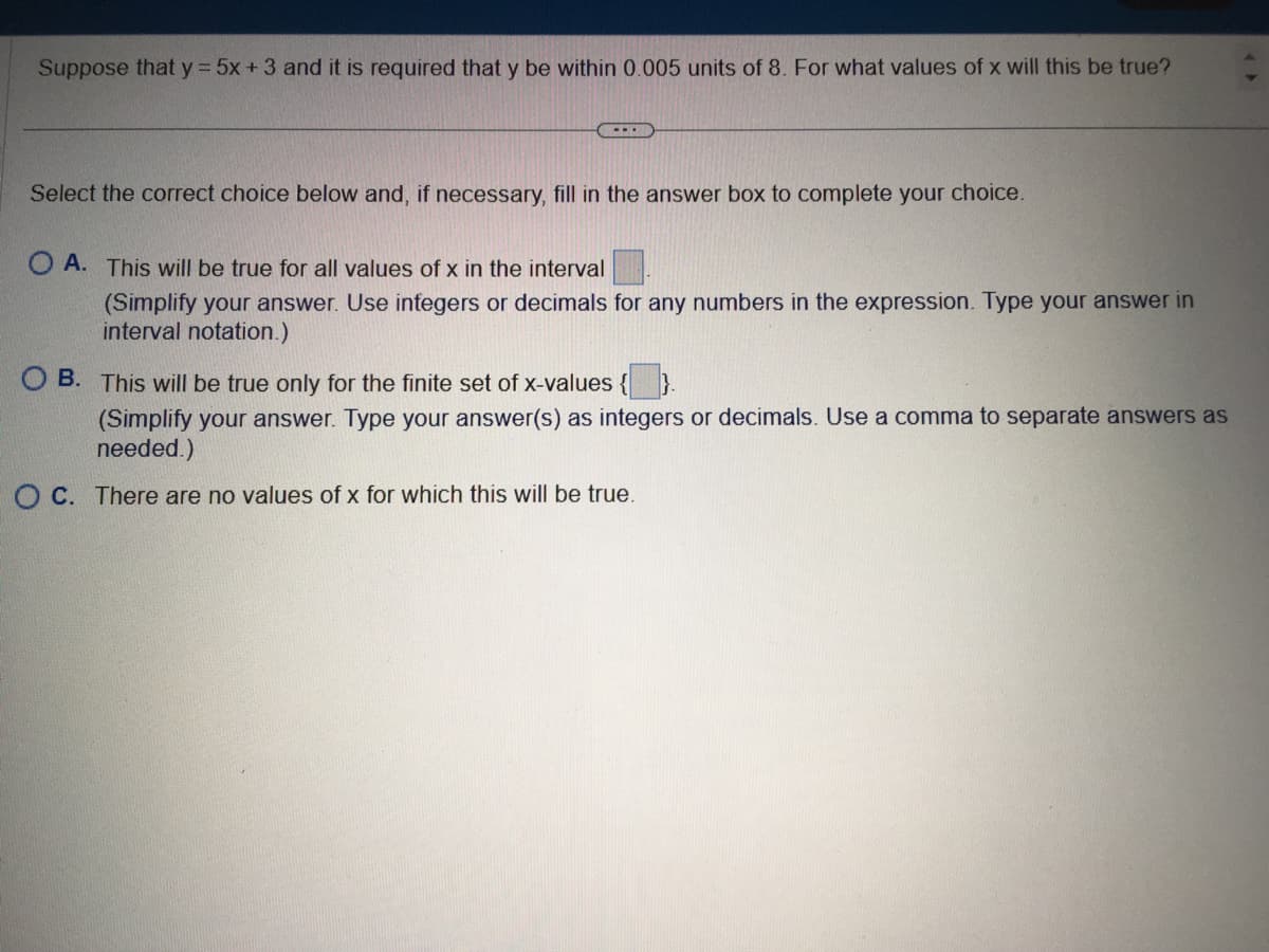 Suppose that y = 5x + 3 and it is required that y be within 0.005 units of 8. For what values of x will this be true?
Select the correct choice below and, if necessary, fill in the answer box to complete your choice.
OA. This will be true for all values of x in the interval
(Simplify your answer. Use integers or decimals for any numbers in the expression. Type your answer in
interval notation.)
OB. This will be true only for the finite set of x-values {
(Simplify your answer. Type your answer(s) as integers or decimals. Use a comma to separate answers as
needed.)
OC. There are no values of x for which this will be true.
(>