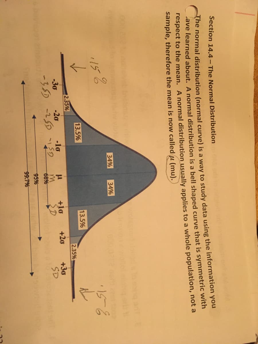 **Section 14.4 – The Normal Distribution**

The normal distribution (normal curve) is a way to study data using the information you have learned about. A normal distribution is a bell-shaped curve that is symmetric with respect to the mean. A normal distribution usually applies to a whole population, not a sample, therefore the mean is now called (μ, mu).

**Graph/Diagram Explanation:**

The image features a bell-shaped curve representing a normal distribution, which is symmetric about the mean (μ). The curve is divided into sections that indicate the percentage of the population that falls within certain ranges of standard deviations (σ) from the mean.

1. **Center Section (μ):**
   - The central section represents the mean (μ).
   
2. **First Standard Deviations (±1σ):**
   - The section within one standard deviation of the mean (μ ± 1σ) includes 68% of the data (34% on each side).

3. **Second Standard Deviations (±2σ):**
   - The section from one to two standard deviations away from the mean (μ ± 2σ) includes 27% of the data (13.5% on each side).
   
4. **Third Standard Deviations (±3σ):**
   - The section from two to three standard deviations away from the mean (μ ± 3σ) includes 4.7% of the data (2.35% on each side).

5. **Beyond Three Standard Deviations:**
   - The tails of the curve beyond three standard deviations from the mean include 0.3% of the data (0.15% on each side).

Understanding the normal distribution is crucial for studying statistical data, as it helps in predicting probabilities and making inferences about a population. This section is foundational for further studies in statistics and data analysis.